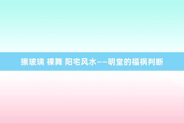 擦玻璃 裸舞 阳宅风水——明堂的福祸判断