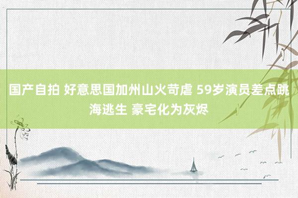 国产自拍 好意思国加州山火苛虐 59岁演员差点跳海逃生 豪宅化为灰烬