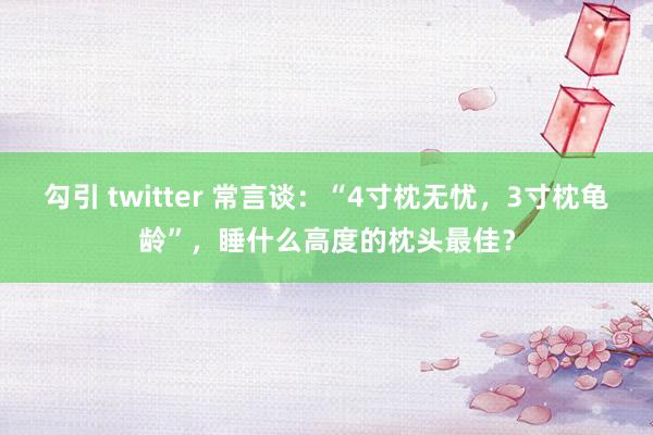 勾引 twitter 常言谈：“4寸枕无忧，3寸枕龟龄”，睡什么高度的枕头最佳？