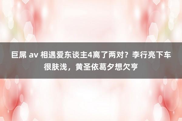 巨屌 av 相遇爱东谈主4离了两对？李行亮下车很肤浅，黄圣依葛夕想欠亨