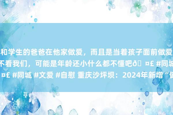 和学生的爸爸在他家做爱，而且是当着孩子面前做爱，太刺激了，孩子完全不看我们，可能是年龄还小什么都不懂吧🤣 #同城 #文爱 #自慰 重庆沙坪坝：2024年新增“健康小区”58个