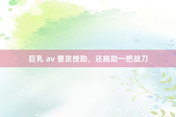 巨乳 av 普京授勋，还施助一把战刀