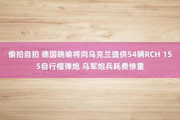 偷拍自拍 德国晓喻将向乌克兰提供54辆RCH 155自行榴弹炮 乌军炮兵耗费惨重