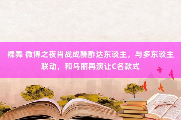 裸舞 微博之夜肖战成酬酢达东谈主，与多东谈主联动，和马丽再演让C名款式