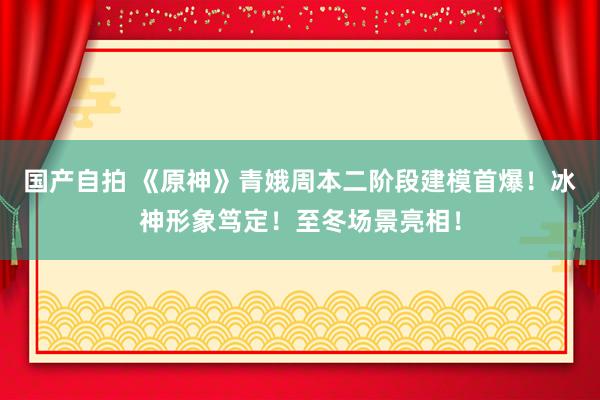 国产自拍 《原神》青娥周本二阶段建模首爆！冰神形象笃定！至冬场景亮相！