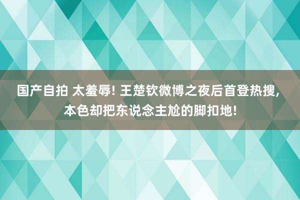 国产自拍 太羞辱! 王楚钦微博之夜后首登热搜， 本色却把东说念主尬的脚扣地!