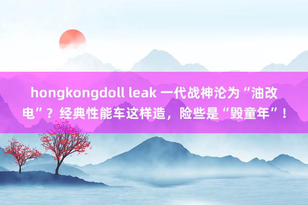 hongkongdoll leak 一代战神沦为“油改电”？经典性能车这样造，险些是“毁童年”！