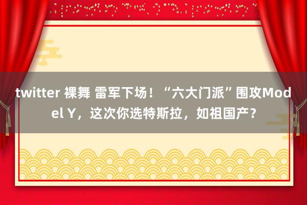 twitter 裸舞 雷军下场！“六大门派”围攻Model Y，这次你选特斯拉，如祖国产？