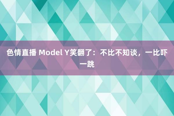 色情直播 Model Y笑翻了：不比不知谈，一比吓一跳