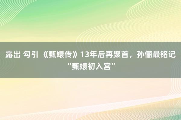 露出 勾引 《甄嬛传》13年后再聚首，孙俪最铭记“甄嬛初入宫”