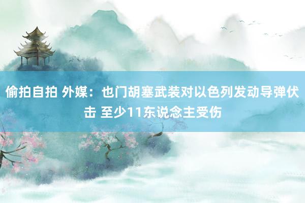 偷拍自拍 外媒：也门胡塞武装对以色列发动导弹伏击 至少11东说念主受伤