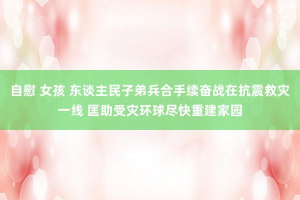 自慰 女孩 东谈主民子弟兵合手续奋战在抗震救灾一线 匡助受灾环球尽快重建家园