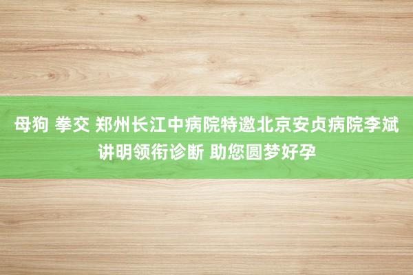 母狗 拳交 郑州长江中病院特邀北京安贞病院李斌讲明领衔诊断 助您圆梦好孕