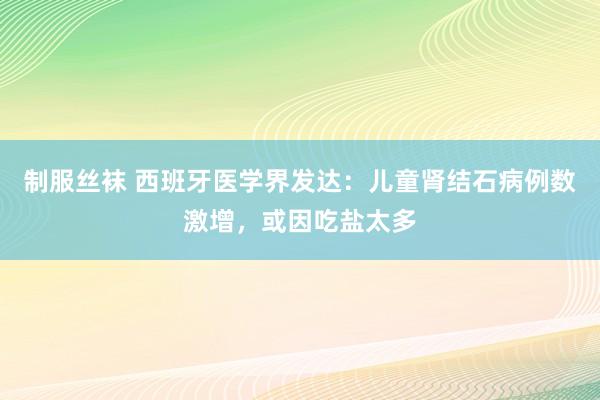 制服丝袜 西班牙医学界发达：儿童肾结石病例数激增，或因吃盐太多