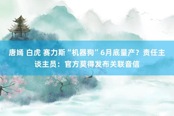 唐嫣 白虎 赛力斯“机器狗”6月底量产？责任主谈主员：官方莫得发布关联音信