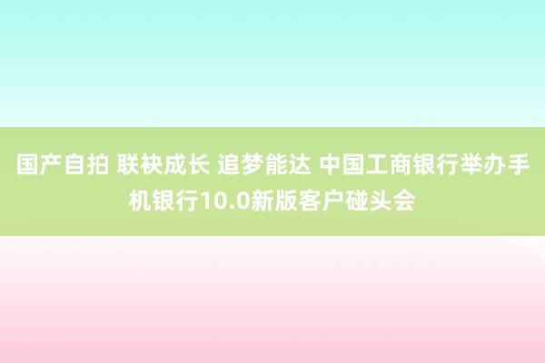 国产自拍 联袂成长 追梦能达 中国工商银行举办手机银行10.0新版客户碰头会