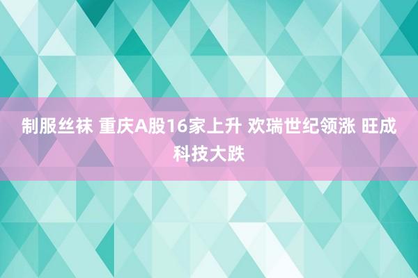 制服丝袜 重庆A股16家上升 欢瑞世纪领涨 旺成科技大跌