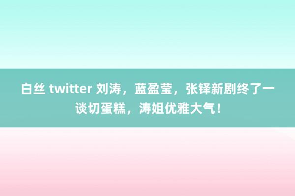 白丝 twitter 刘涛，蓝盈莹，张铎新剧终了一谈切蛋糕，涛姐优雅大气！