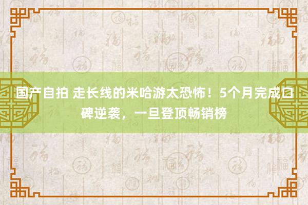 国产自拍 走长线的米哈游太恐怖！5个月完成口碑逆袭，一旦登顶畅销榜