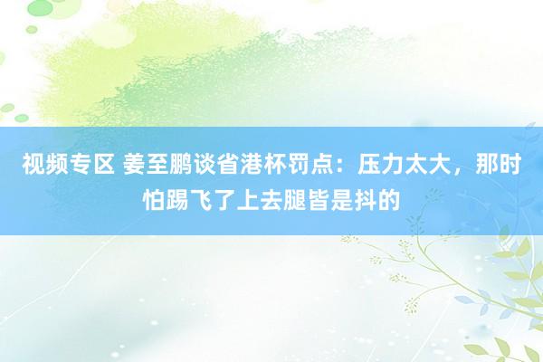 视频专区 姜至鹏谈省港杯罚点：压力太大，那时怕踢飞了上去腿皆是抖的