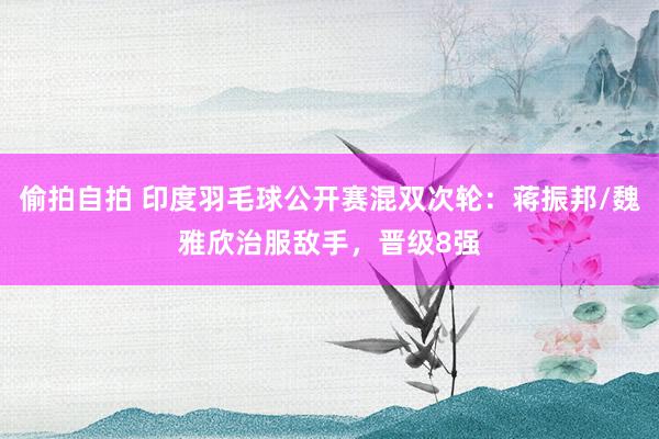 偷拍自拍 印度羽毛球公开赛混双次轮：蒋振邦/魏雅欣治服敌手，晋级8强