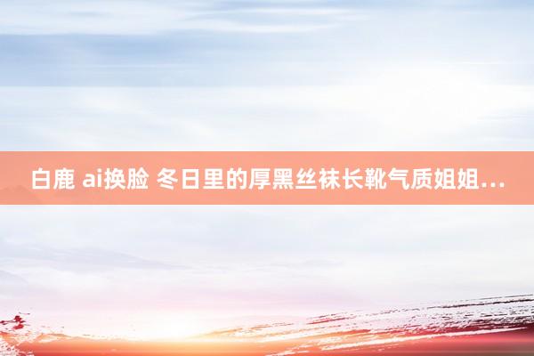 白鹿 ai换脸 冬日里的厚黑丝袜长靴气质姐姐…