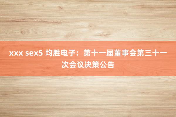 xxx sex5 均胜电子：第十一届董事会第三十一次会议决策公告