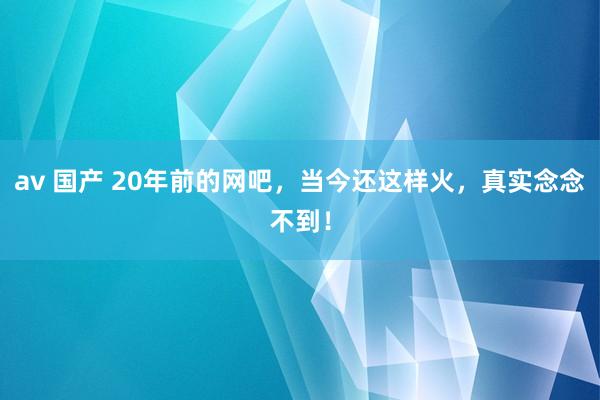 av 国产 20年前的网吧，当今还这样火，真实念念不到！