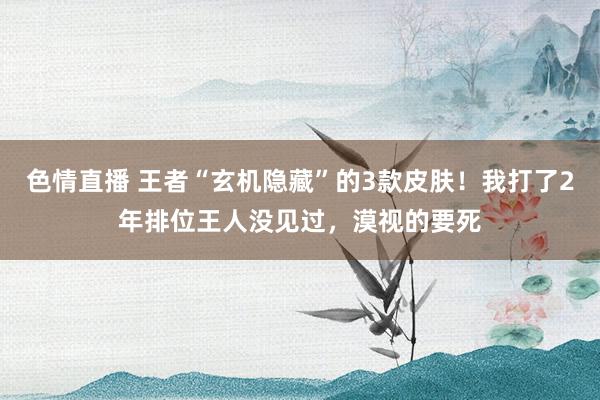 色情直播 王者“玄机隐藏”的3款皮肤！我打了2年排位王人没见过，漠视的要死