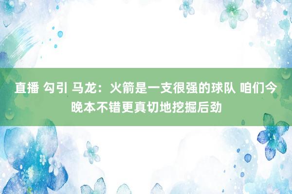 直播 勾引 马龙：火箭是一支很强的球队 咱们今晚本不错更真切地挖掘后劲