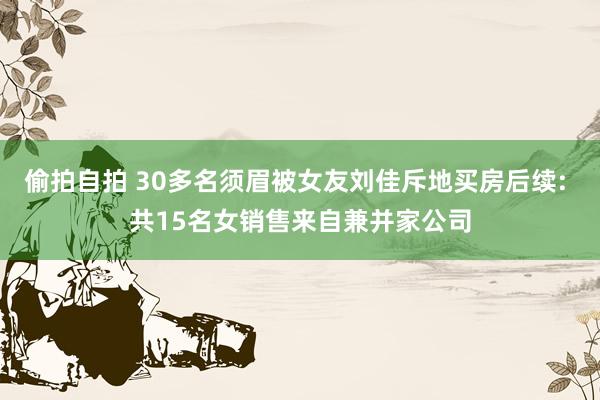 偷拍自拍 30多名须眉被女友刘佳斥地买房后续: 共15名女销售来自兼并家公司