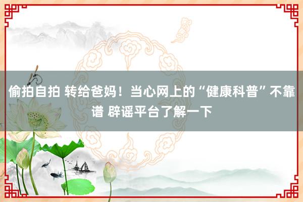 偷拍自拍 转给爸妈！当心网上的“健康科普”不靠谱 辟谣平台了解一下